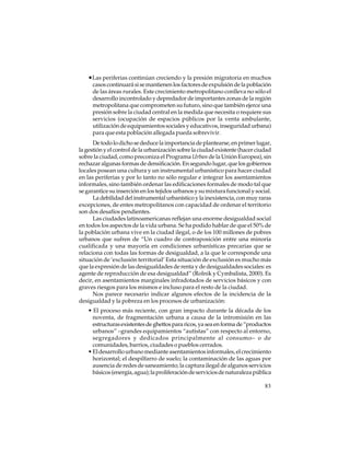 •Las periferias continúan creciendo y la presión migratoria en muchos
casos continuará si se mantienen los factores de expulsión de la población
de las áreas rurales. Este crecimiento metropolitano conlleva no sólo el
desarrollo incontrolado y depredador de importantes zonas de la región
metropolitana que comprometen su futuro, sino que también ejerce una
presión sobre la ciudad central en la medida que necesita o requiere sus
servicios (ocupación de espacios públicos por la venta ambulante,
utilización de equipamientos sociales y educativos, inseguridad urbana)
para que esta población allegada pueda sobrevivir.
De todo lo dicho se deduce la importancia de plantearse, en primer lugar,
la gestión y el control de la urbanización sobre la ciudad existente (hacer ciudad
sobre la ciudad, como preconiza el Programa Urban de la Unión Europea), sin
rechazar algunas formas de densificación. En segundo lugar, que los gobiernos
locales posean una cultura y un instrumental urbanístico para hacer ciudad
en las periferias y por lo tanto no sólo regular e integrar los asentamientos
informales, sino también ordenar las edificaciones formales de modo tal que
se garantice su inserción en los tejidos urbanos y su mixtura funcional y social.
La debilidad del instrumental urbanístico y la inexistencia, con muy raras
excepciones, de entes metropolitanos con capacidad de ordenar el territorio
son dos desafíos pendientes.
Las ciudades latinoamericanas reflejan una enorme desigualdad social
en todos los aspectos de la vida urbana. Se ha podido hablar de que el 50% de
la población urbana vive en la ciudad ilegal, o de los 100 millones de pobres
urbanos que sufren de “Un cuadro de contraposición entre una minoría
cualificada y una mayoría en condiciones urbanísticas precarias que se
relaciona con todas las formas de desigualdad, a la que le corresponde una
situación de ‘exclusión territorial’ Esta situación de exclusión es mucho más
que la expresión de las desigualdades de renta y de desigualdades sociales: es
agente de reproducción de esa desigualdad” (Rolnik y Cymbalista, 2000). Es
decir, en asentamientos marginales infradotados de servicios básicos y con
graves riesgos para los mismos e incluso para el resto de la ciudad.
Nos parece necesario indicar algunos efectos de la incidencia de la
desigualdad y la pobreza en los procesos de urbanización:
• El proceso más reciente, con gran impacto durante la década de los
noventa, de fragmentación urbana a causa de la intromisión en las
estructuras existentes de ghettos para ricos, ya sea en forma de “productos
urbanos” –grandes equipamientos “autistas” con respecto al entorno,
segregadores y dedicados principalmente al consumo– o de
comunidades, barrios, ciudades o pueblos cerrados.
• El desarrollo urbano mediante asentamientos informales, el crecimiento
horizontal; el despilfarro de suelo; la contaminación de las aguas por
ausencia de redes de saneamiento; la captura ilegal de algunos servicios
básicos (energía, agua); la proliferación de servicios de naturaleza pública
83

 