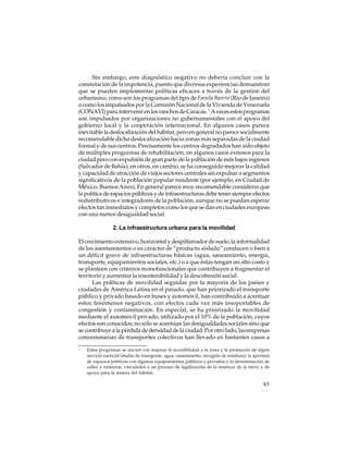 Sin embargo, este diagnóstico negativo no debería concluir con la
constatación de la impotencia, puesto que diversas experiencias demuestran
que se pueden implementar políticas eficaces a través de la gestión del
urbanismo, como son los programas del tipo de Favela Bairro (Rio de Janeiro)
o como los impulsados por la Comisión Nacional de la Vivienda de Venezuela
(CONAVI) para intervenir en los ranchos de Caracas. 1 A veces estos programas
son impulsados por organizaciones no gubernamentales con el apoyo del
gobierno local y la cooperación internacional. En algunos casos parece
inevitable la deslocalización del hábitat, pero en general no parece socialmente
recomendable dicha deslocalización hacia zonas más separadas de la ciudad
formal y de sus centros. Precisamente los centros degradados han sido objeto
de múltiples programas de rehabilitación, en algunos casos exitosos para la
ciudad pero con expulsión de gran parte de la población de más bajos ingresos
(Salvador de Bahía); en otros, en cambio, se ha conseguido mejorar la calidad
y capacidad de atracción de viejos sectores centrales sin expulsar a segmentos
significativos de la población popular residente (por ejemplo, en Ciudad de
México, Buenos Aires). En general parece muy recomendable considerar que
la política de espacios públicos y de infraestructuras debe tener siempre efectos
redistributivos e integradores de la población, aunque no se puedan esperar
efectos tan inmediatos y completos como los que se dan en ciudades europeas
con una menor desigualdad social.
2. La infraestructura urbana para la movilidad
El crecimiento extensivo, horizontal y despilfarrador de suelo, la informalidad
de los asentamientos o su carácter de “producto aislado” conducen o bien a
un déficit grave de infraestructuras básicas (agua, saneamiento, energía,
transporte, equipamientos sociales, etc.) o a que éstas tengan un alto costo y
se planteen con criterios monofuncionales que contribuyen a fragmentar el
territorio y aumentar la insostenibilidad y la descohesión social.
Las políticas de movilidad seguidas por la mayoría de los países y
ciudades de América Latina en el pasado, que han priorizado el transporte
público y privado basado en buses y automóvil, han contribuido a acentuar
estos fenómenos negativos, con efectos cada vez más insoportables de
congestión y contaminación. En especial, se ha priorizado la movilidad
mediante el automóvil privado, utilizado por el 10% de la población, cuyos
efectos son conocidos; no sólo se acentúan las desigualdades sociales sino que
se contribuye a la pérdida de densidad de la ciudad. Por otro lado, las empresas
concesionarias de transportes colectivos han llevado en bastantes casos a
1

Estos programas se inician con mejorar la accesibilidad a la zona y la prestación de algún
servicio esencial (medio de transporte, agua, saneamiento, recogida de residuos), la apertura
de espacios públicos con algunos equipamientos públicos y privados y la denominación de
calles y números, vinculados a un proceso de legalización de la tenencia de la tierra y de
apoyo para la mejora del hábitat.

85

 