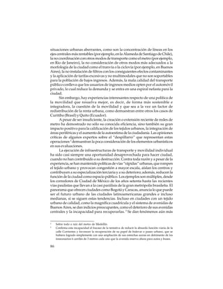 situaciones urbanas aberrantes, como son la concentración de líneas en los
ejes centrales más rentables (por ejemplo, en la Alameda de Santiago de Chile),
la no coordinación con otros modos de transporte como el metro (por ejemplo,
en Rio de Janeiro), la no consideración de otros modos más adecuados a la
morfología de la ciudad como el tranvía o la ciclovía (por ejemplo, en Buenos
Aires), la no instalación de filtros con los consiguientes efectos contaminantes
y la aplicación de tarifas excesivas y no multimodales que no son soportables
para la población de bajos ingresos. Además, la mala calidad del transporte
público conlleva que los usuarios de ingresos medios opten por el automóvil
privado, lo cual reduce la demanda y se entra en una espiral nefasta para la
ciudad.
Sin embargo, hay experiencias interesantes respecto de una política de
la movilidad que resuelva mejor, es decir, de forma más sostenible e
integradora, la cuestión de la movilidad y que sea a la vez un factor de
redistribución de la renta urbana, como demuestran entre otros los casos de
Curitiba (Brasil) y Quito (Ecuador).
A pesar de ser insuficiente, la creación o extensión reciente de redes de
metro ha demostrado no sólo su conocida eficiencia, sino también su gran
impacto positivo para la calificación de los tejidos urbanos, la integración de
áreas periféricas y el aumento de la autoestima de la ciudadanía. Las opiniones
críticas de algunos expertos sobre el “despilfarro” que representan estas
operaciones 2 demuestran la poca consideración de los elementos urbanísticos
en sus evaluaciones.
La ejecución de infraestructuras de transporte y movilidad individual
ha sido casi siempre una oportunidad desaprovechada para hacer ciudad,
cuando no han contribuido a su destrucción. Contra toda razón y a pesar de la
experiencia, se han mantenido políticas de vías “rápidas” urbanas, que rompen
el tejido urbano y provocan congestión a mayor escala, aíslan los centros y
contribuyen a su especialización terciaria y a su deterioro; además, reducen la
función de la ciudad como espacio público. Los ejemplos son múltiples, desde
los corredores de Ciudad de México de los años setenta hasta las recientes
vías paulistas que llevan a la casi parálisis de la gran metrópolis brasileña. El
panorama que ofrecen ciudades como Bogotá y Caracas, anuncia lo que puede
ser el futuro urbano de las ciudades latinoamericanas grandes e incluso
medianas, si se siguen estas tendencias. Incluso en ciudades con un tejido
urbano de calidad, como la magnífica cuadrícula y el sistema de avenidas de
Buenos Aires, se dan indicios preocupantes, como el deterioro de sus avenidas
centrales y la incapacidad para recuperarlas. 3 Se dan fenómenos aún más
2
3

86

Sobre todo a raíz del metro de Medellín.
Confirma esta incapacidad el fracaso de la tentativa de reducir la absurda función viaria de la
calle Corrientes y favorecer la recuperación de su papel de bulevar o paseo urbano, que se
hubiera logrado simplemente con una ampliación de sus estrechas aceras en detrimento de los
innecesarios 6 carriles de 3 metros cada uno que la avenida reserva ahora para autos y buses.

 