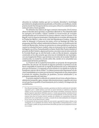 absurdos en ciudades medias que por su tamaño, densidad y morfología
permitirían los desplazamientos peatonales, en bicicleta o en minibuses, donde
prácticamente han desaparecido las aceras para ofrecer la ciudad desnuda a
autos privados y buses grandes.
No obstante, hay indicios de signo contrario interesantes. Por lo menos
ahora se discuten otras opciones y se plantean alternativas. No solamente están
los ejemplos de Curitiba y Quito, también la reconversión de avenidas
monopolizadas por el automóvil en paseos urbanos como la Carrera 15 en
Bogotá, nuevos espacios peatonales y ajardinados en avenidas del interior de
la Ciudad de México, como en la zona del Hipódromo-Condesa, el debate
sobre la Alameda y el proyecto de centro cívico en Santiago de Chile, las
propuestas del Plan urbano ambiental de Buenos Aires, la recalificación del
centro de Montevideo. Incluso en proyectos en zonas periféricas se tiene en
cuenta la voluntad de hacer ciudad, como en el proyecto de la Longitudinal
de Bogotá o en el Eixo Tamanduatehy en Santo André (São Paulo); también el
proyecto de Rio Cidade y algunos proyectos concretos como la renovación de
la Avenida Brasil que se está llevando a cabo en Rio de Janeiro, autopista
construida en los años sesenta que atraviesa la totalidad de ese municipio,
con una longitud de 50 km y que termina en el centro de la ciudad. Desde su
construcción, la ciudad ha crecido sobre ella, siendo en la actualidad una
continuidad de barrios periféricos.
La Prefeitura de la ciudad ha formulado un proyecto de recuperación
urbanística de este eje vial, basado en algunas premisas: la primera es la de
hacer compatible el carácter de vía rápida de penetración con su urbanidad al
paso por los barrios, y la segunda es la de insertar la vía rápida en el plan de
transporte colectivo de la ciudad. 4 La última premisa más importante es la de
crear centralidades en su paso por los barrios, integrando en una misma plaza
la parada de autobús, pasarelas de peatones, accesos señalizados y un
paisajismo específico de cada área. 5
Conviene ampliar la reflexión al conjunto de servicios urbanos básicos,
además de transporte, agua, energía, telecomunicaciones y aquellos servicios
en red que hacen posible el funcionamiento de la ciudad y la integración de
sus habitantes.
4

5

Para ello prevé proteger las pistas centrales y garantizar en ellas las condiciones de velocidadcapacidad, pero a cambio plantea convertir sus pistas laterales en auténticas calles de la
ciudad y no en vías de acceso y distribución como fueron concebidas; el proyecto viario ha
ganado espacios separadores arbolados, paseos y veredas para peatones, normalización de
soluciones de urbanización y todos los servicios correspondientes. Se han previsto carriles
expreso para bus en la pista central, paradas de autobús con tratamiento formal de
penetración de la ciudad sobre la avenida, y creación de tres intercambiadores de transporte
en los cruces con las líneas de tren y metro.
La financiación de este proyecto urbano de una enorme capacidad de mejora urbana se ha
conseguido con un préstamo de la banca oficial, negociándose contraprestaciones y avales
por el Estado a cambio de las privatizaciones efectuadas por éste en las autopistas de acceso
a la avenida.

87

 