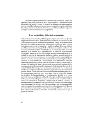 Un capítulo aparte merecería la oportunidad además del riesgo que
representa la privatización de los servicios públicos tan a la orden del día en
las ciudades de América Latina. En general, no se ha aprovechado por ahora
como oportunidad urbana, y se ha impuesto, por ejemplo, una diversificación
de tarifas que promueva, a través de formas de subsidio cruzado, la integración
social y la recalificación de los espacios públicos.

3. Las oportunidades del territorio se conquistan
La dicotomía entre un sector público regulador y un sector privado ejecutor
no permite aprovechar las oportunidades que ofrecen en las ciudades los
cambios rápidos que actualmente se producen. Todas las propuestas de
intervención urbana responden a un proyecto político, a unos valores
culturales, a unos objetivos de gestión y cambio social que deben explicitarse
y se debe asimismo asumir el grado de conflictividad que éstas conllevan. No
se puede satisfacer a todo el mundo a la vez, ni conciliar al 100% todos los
intereses, si en nombre de la competitividad se priorizan las inversiones
públicas allí donde ya van las privadas y se abandonan zonas enteras de la
ciudad. En nombre de la competitividad a corto plazo se pueden justificar
productos urbanos como los parques empresariales, las torres y complejos de
oficinas, los barrios cerrados, los centros comerciales que crean rupturas físicas
y sociales, es decir contribuyen a la descohesión social. La eficiencia funcional
conduce a la multiplicación de autovías urbanas, la reducción del espacio
público, el despilfarro de suelo y de energía, la congestión y la contaminación,
el comportamiento histérico de los ciudadanos. Se defiende el discurso de la
sostenibilidad, al tiempo que se mantienen o aumentan las vías para autos y
colectivos, no se penalizan las emanaciones de gases ni los estacionamientos
en áreas densas y no se mejoran cualitativamente los transportes públicos; el
discurso entonces parecería pura hipocresía. Hay un peligro de retórica
encubridora de la realidad en la proclamación de objetivos como
competitividad, sostenibilidad, calidad de vida y gobernabilidad de una forma
abstracta y por separado, puesto que estos objetivos sólo adquieren sentido
cuando se concretan en programas o proyectos y en normas, y cuando se
relacionan los unos con los otros y se superan de una forma u otra las inevitables
contradicciones. Casi siempre los criterios y valores que parecen deseables
exigen tomar decisiones políticas entre opciones alternativas, sin olvidar que
una solución urbana tiene que responder a varios problemas a la vez; no se
debe actuar desde miradas sectoriales, sino sobre la idea de ciudad que se
quiere en conjunto.

88

 