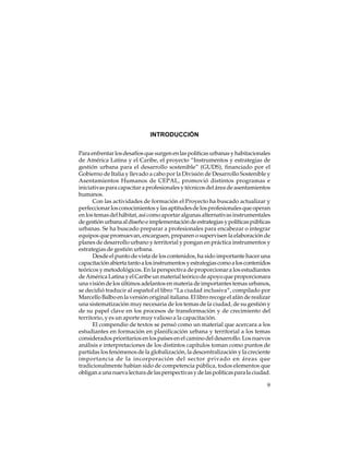 INTRODUCCIÓN
Para enfrentar los desafíos que surgen en las políticas urbanas y habitacionales
de América Latina y el Caribe, el proyecto “Instrumentos y estrategias de
gestión urbana para el desarrollo sostenible” (GUDS), financiado por el
Gobierno de Italia y llevado a cabo por la División de Desarrollo Sostenible y
Asentamientos Humanos de CEPAL, promovió distintos programas e
iniciativas para capacitar a profesionales y técnicos del área de asentamientos
humanos.
Con las actividades de formación el Proyecto ha buscado actualizar y
perfeccionar los conocimientos y las aptitudes de los profesionales que operan
en los temas del hábitat, así como aportar algunas alternativas instrumentales
de gestión urbana al diseño e implementación de estrategias y políticas públicas
urbanas. Se ha buscado preparar a profesionales para encabezar o integrar
equipos que promuevan, encarguen, preparen o supervisen la elaboración de
planes de desarrollo urbano y territorial y pongan en práctica instrumentos y
estrategias de gestión urbana.
Desde el punto de vista de los contenidos, ha sido importante hacer una
capacitación abierta tanto a los instrumentos y estrategias como a los contenidos
teóricos y metodológicos. En la perspectiva de proporcionar a los estudiantes
de América Latina y el Caribe un material teórico de apoyo que proporcionara
una visión de los últimos adelantos en materia de importantes temas urbanos,
se decidió traducir al español el libro “La ciudad inclusiva”, compilado por
Marcello Balbo en la versión original italiana. El libro recoge el afán de realizar
una sistematización muy necesaria de los temas de la ciudad, de su gestión y
de su papel clave en los procesos de transformación y de crecimiento del
territorio, y es un aporte muy valioso a la capacitación.
El compendio de textos se pensó como un material que acercara a los
estudiantes en formación en planificación urbana y territorial a los temas
considerados prioritarios en los países en el camino del desarrollo. Los nuevos
análisis e interpretaciones de los distintos capítulos toman como puntos de
partidas los fenómenos de la globalización, la descentralización y la creciente
importancia de la incorporación del sector privado en áreas que
tradicionalmente habían sido de competencia pública, todos elementos que
obligan a una nueva lectura de las perspectivas y de las políticas para la ciudad.
9

 