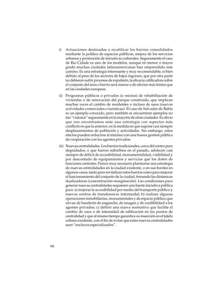 i)

Actuaciones destinadas a recalificar los barrios consolidados
mediante la política de espacios públicos, mejora de los servicios
urbanos y promoción de iniciativas culturales. Seguramente el caso
de Rio Cidade es uno de los modelos, aunque en menor o mayor
grado muchas ciudades latinoamericanas han emprendido este
camino. Es una estrategia interesante y muy recomendable, si bien
debido al peso de los sectores de bajos ingresos, que por otra parte
no debieran sufrir procesos de expulsión, la eficacia calificadora sobre
el conjunto del área o barrio será menor o de efectos más lentos que
en las ciudades europeas.

ii) Programas públicos o privados (o mixtos) de rehabilitación de
viviendas o de renovación del parque construido, que implican
muchas veces el cambio de residentes o incluso de usos (nuevas
actividades comerciales o turísticas). El caso de Salvador de Bahía
es un ejemplo conocido, pero también se encuentran ejemplos no
tan “vistosos” seguramente en la mayoría de otras ciudades. Es obvio
que nos encontramos ante una estrategia con aspectos más
conflictivos que la anterior, en la medida en que supone casi siempre
desplazamientos de población y actividades. Sin embargo, estos
efectos pueden reducirse al mínimo con una buena gestión pública
de cooperación con los agentes privados.
iii) Nuevas centralidades. Los barrios tradicionales, cerca del centro pero
degradados, o que fueron suburbios en el pasado, adolecen casi
siempre de déficit de accesibilidad, monumentalidad, visibilidad y
por descontado de equipamientos y servicios que los doten de
funciones centrales. Parece muy necesario plantearse una estrategia
de nuevas centralidades en la ciudad existente, o en sus bordes en
algunos casos, tanto para revitalizar estos barrios como para mejorar
el funcionamiento del conjunto de la ciudad, frenando las dinámicas
dualizadoras (concentración-marginación). Las condiciones para
generar nuevas centralidades requieren una fuerte iniciativa pública
para: a) mejorar la accesibilidad por medio del transporte público y
nuevos centros de transferencia intermodal; b) realizar algunas
operaciones inmobiliarias, monumentales y de espacio público que
sirvan de banderín de enganche, de imagen y de credibilidad a los
agentes privados; c) definir una nueva normativa que facilite el
cambio de usos o de intensidad de edificación en los puntos de
centralidad y que al mismo tiempo garantice su inserción en el tejido
urbano existente, con el fin de evitar que estas nuevas centralidades
sean “enclaves especializados”.

90

 