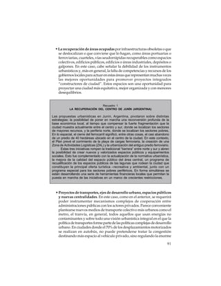 • La recuperación de áreas ocupadas por infraestructuras obsoletas o que
se deslocalizan o que conviene que lo hagan, como áreas portuarias o
ferroviarias, cuarteles, vías seudorrápidas recuperables como espacios
colectivos, edificios públicos, edificios o áreas industriales, depósitos o
galpones. En este caso, cabe señalar la debilidad de los instrumentos
urbanísticos y, más en general, la falta de competencias y recursos de los
gobiernos locales para actuar en estas áreas que representan muchas veces
las mejores oportunidades para promover proyectos integrados
“constructores de ciudad”. Estos espacios son una oportunidad para
proyectar una ciudad más equitativa, mejor organizada y con menores
desequilibrios.

Recuadro 1
LA RECUPERACIÓN DEL CENTRO DE JUNÍN (ARGENTINA)

Las propuestas urbanísticas en Junín, Argentina, pivotaron sobre distintas
estrategias: la posibilidad de poner en marcha una reconversión profunda de la
base económica local, al tiempo que compensar la fuerte fragmentación que la
ciudad muestra actualmente entre el centro y sur, donde se localizan los sectores
de mayores recursos, y la periferia norte, donde se localizan los sectores pobres.
En lo espacial, el cierre del ferrocarril significó, entre otras cosas, el casi abandono
de un predio de 40 hectáreas ubicado en el centro de la ciudad. En este contexto,
el Plan prevé el corrimiento de la playa de cargas ferroviaria, la creación de una
Zona de Actividades Logísticas (ZAL) y la urbanización del antiguo predio ferroviario.
Estas tres iniciativas rompen la tradicional “barrera” entre norte y sur y abren
la posibilidad de crear nuevos y valorizados espacios públicos y equipamientos
sociales. Esto fue complementado con la actualización de la normativa urbanística,
la mejora de la calidad del espacio público del área central, un programa de
recualificación de los espacios públicos de las lagunas que rodean la ciudad que
constituyen la principal oferta turística –recreativa y ambiental, junto con un
programa especial para los sectores pobres periféricos. En forma simultánea se
están desarrollando una serie de herramientas financieras locales que permitan la
puesta en marcha de las iniciativas en un marco de crecientes restricciones.

• Proyectos de transportes, ejes de desarrollo urbano, espacios públicos
y nuevas centralidades. En este caso, como en el anterior, se requerirá
poder instrumentar mecanismos complejos de cooperación entre
administraciones públicas con los actores privados. Parece conveniente
plantearse nuevos medios de transporte colectivo más urbanos como el
metro, el tranvía, en general, todos aquellos que usan energías no
contaminantes y sobre todo una visión urbanística integral en el que la
política de transportes forme parte de las políticas complejas de desarrollo
urbano. En ciudades donde el 70% de los desplazamientos motorizados
se realizan en autobús, no puede pretenderse tratar la congestión
destinando más espacio al vehículo privado, sino regulando la enorme
91

 