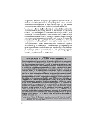 ocupación y deterioro de espacio que significa esa movilidad. Las
intervenciones de ordenación del transporte público son un excelente
instrumento de recuperación de espacio público, a la vez que el mejor
instrumento de renta indirecta para la mayoría de la población.

• La actuación sobre la ciudad informal. Es un desafío heredado de los
años de rápida urbanización y también un desafío de la expansión de
cada día. Pero también puede plantearse como una oportunidad, en la
medida que los asentamientos informales en unas ocasiones ocupan áreas
estratégicas o zonas de contacto con los nuevos desarrollos urbanos. Es
preciso implementar mecanismos redistributivos con el fin de que las
plusvalías urbanas que se generan en la zona, contribuyan a financiar
los proyectos de rehabilitación de los asentamientos informales. Las
actuaciones sobre la ciudad informal no deben alejarse de la lógica de
hacer ciudad; su reconocimiento y la mejora de sus condiciones de vida
son primordiales para cualquier paso que se quiera dar en las ciudades.
En los últimos tiempos, ejemplos creativos y con excelentes resultados
han demostrado que hay nuevas maneras de enfrentar el problema,
realistas y respetuosas con los ciudadanos.
Recuadro 2
EL MEJORAMIENTO DE LOS BARRIOS INFORMALES DE MEDELLÍN

Dentro de las políticas urbanas prioritarias de la ciudad de Medellín, se encuentra el
manejo de situaciones conflictivas; en primer lugar, las urbanizaciones espontáneas,
casi siempre ilegales, desordenadas, caóticas, en algunos casos violentas. Esta
política es la “Habilitación de barrios por Empresas Públicas de Medellín” cuya acción
se concentra en barrios espontáneos sin servicios básicos. Se desarrolla siguiendo
un orden aproximado: prehabilitación, a partir de la organización comunal se
construyen primero los servicios comunes (zonas de pilas, captación provisional de
agua y transformadores de energía) y las vías de acceso; financiación, diseño y
ejecución de redes domiciliarias de acueducto, alcantarillado y energía en aquellos
asentamientos con una red vial más o menos definida; adecuación de lotes con
servicios para trasladar aquellos asentamientos no habitables en zonas de alto riesgo.
Esta política se viene aplicando en Medellín desde 1958, con mayor intensidad en
los últimos 3 años en los que se ha beneficiado el 40% de la ciudad. Se han habilitado
104.000 viviendas con acueducto, 43.000 con alcantarillado, 162.000 con energía
en toda el área metropolitana. Se ha logrado controlar y reducir los problemas de
deslizamientos de terrenos, generados por el flujo errático de las aguas superficiales;
la disminución sensible de pérdida de agua y energía debido a las conexiones legales;
la creación de una disciplina de pago de los usuarios. Como efectos adversos se
señalan la creación de nuevos asentamientos cercanos a los ya habilitados por la
expectativa de una rápida instalación de servicios; la invasión de espacios públicos
para aumentar la vivienda; la dificultad de la instalación de infraestructura en algunos
espacios con alta densidad […]. En algunos casos el costo de la rehabilitación ha
resultado demasiado caro.
Fuente: Alonso Palacios B., “Evaluación de políticas urbanas en la ciudad de Medellín”,
Ciudades y políticas urbanas, Fernando Carrión (coord.), Quito, Corporación de
Desarrollo Local (CODEL), 1992.

92

 