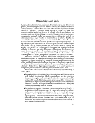 4. El desafío del espacio público
Las ciudades latinoamericanas adolecen de una crisis creciente del espacio
público, no solamente producto de la herencia histórica sino también de la nueva
expansión urbana. Varios factores inciden en estas crisis. La desproporción entre
la ciudad “histórica”, con una trama regular de calles y plazas y una
monumentalidad central casi siempre de calidad, todo ello ampliado por los
ensanches de finales del siglo XIX y principios del XX, representando casi siempre
una pequeña parte de la ciudad que se desarrolló especialmente a partir de los
años cincuenta del siglo pasado. El crecimiento de las últimas décadas ha
mezclado densificación de algunas zonas y crecimiento difuso de muchas otras,
ha dejado baldíos e intersticios vacíos, pero ha creado poco espacio público. La
opción que ha prevalecido es la de la vialidad para el tráfico automotor y la
alternancia entre la construcción vertical que no hace calle ni plaza y las
edificaciones periféricas, casi siempre horizontales, que constituyen piezas
aisladas. Es decir, hay una crisis del espacio público en sus dos dimensiones:
como elemento ordenador y polivalente, como lugar de intercambio y de vida
colectiva, y también como elemento de continuidad, de articulación de las
distintas partes de la ciudad, de expresión comunitaria y de identidad ciudadana.
La cultura urbanística actual ha revalorizado el espacio público como
elemento definitorio de la existencia misma de la ciudad en sus dimensiones
urbanística, política y cultural, es decir, lugares de expresión social, de participación
cívica y de identificación simbólica. Parece lógico que los planificadores y gestores
del urbanismo latinoamericano se replanteen la cuestión del espacio público con
el objetivo de devolverle el protagonismo que tuvo en el pasado y que debe
recuperarse para hacer ciudad sobre la expansión urbana de estos años.
La crisis del espacio público tiene efectos urbanísticos evidentes (Borja y
Muxí, 2000):

•El empobrecimiento del paisaje urbano y la consiguiente pérdida de atractivo
de la ciudad y de calidad de vida de los ciudadanos. Las vías se vuelven
inseguras e inhóspitas, con lo cual se pierde animación urbana y en la medida
de lo posible se evita el tránsito peatonal. Un espacio público pobre no sólo
contribuye a la degradación social, sino que favorece o refuerza las dinámicas
anónimas y estimula los comportamientos depredadores o incívicos respecto
de los equipamientos y servicios urbanos.

•Los equipamientos colectivos pasan a ser unos espacios especializados y
aislados los unos de los otros en vez de estar relacionados y beneficiarse
de las economías de aglomeración que se dan en el espacio público. La
política positiva debería ser más bien la contraria: dar calidad y usos de
espacio público a espacios considerados monofuncionales o especializados,
como estaciones de buses o ferrocarriles, áreas comerciales, espacios
internos o adyacentes a equipamientos hospitalarios o educativos y
entornos de áreas industriales.
93

 