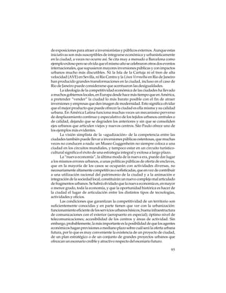 de exposiciones para atraer a inversionistas y públicos externos. Aunque estas
iniciativas son más susceptibles de integrarse económica y urbanísticamente
en la ciudad, a veces no ocurre así. Se cita muy a menudo a Barcelona como
ejemplo exitoso pero se olvida que el mismo año se celebraron otros dos eventos
internacionales, que supusieron mayores inversiones públicas y con impactos
urbanos mucho más discutibles. Ni la Isla de la Cartuja ni el tren de alta
velocidad (AVE) en Sevilla, ni Río Centro y la Línea Vermelha en Rio de Janeiro
han producido grandes transformaciones en la ciudad, incluso en el caso de
Rio de Janeiro puede considerarse que acentuaron las desigualdades.
La ideología de la competitividad económica de las ciudades ha llevado
a muchos gobiernos locales, en Europa desde hace más tiempo que en América,
a pretender “vender” la ciudad lo más barato posible con el fin de atraer
inversiones y empresas que den imagen de modernidad. Esto significa olvidar
que el mejor producto que puede ofrecer la ciudad es ella misma y su calidad
urbana. En América Latina funciona muchas veces un mecanismo perverso
de desplazamiento continuo y especulativo de los tejidos urbanos centrales o
de calidad, dejando que se degraden los anteriores y sin que se consoliden
ejes urbanos que articulen viejos y nuevos centros. São Paulo ofrece uno de
los ejemplos más evidentes.
La visión simplista de la «agudización» de la competencia entre las
ciudades también puede llevar a inversiones públicas ostentosas, que muchas
veces no conducen a nada: un Museo Guggenheim no siempre coloca a una
ciudad en los circuitos mundiales, y tampoco estar en un circuito turísticocultural significa el éxito de una estrategia integral y exitosa a largo plazo.
La “nueva economía”, la última moda de la nueva era, puede dar lugar
a los mismos errores urbanos, a unas políticas públicas de oferta de enclaves,
que en la mayoría de los casos se ocuparán con actividades diversas, no
necesariamente altamente competitivas o sofisticadas, que en vez de contribuir
a una utilización racional del patrimonio de la ciudad y a la animación e
integración de la sociedad local, constituirán un nuevo complejo mal articulado
de fragmentos urbanos. Se habrá olvidado que la nueva economía es, en mayor
o menor grado, toda la economía, y que la oportunidad histórica es hacer de
la ciudad el lugar de articulación entre los distintos tipos de tecnologías,
actividades y oficios.
Las condiciones que garantizan la competitividad de un territorio son
suficientemente conocidas y en parte tienen que ver con la urbanización:
funcionamiento eficiente de los servicios urbanos básicos, buena infraestructura
de comunicaciones con el exterior (aeropuerto en especial); óptimo nivel de
telecomunicaciones; accesibilidad de los centros y áreas de actividad. Sin
embargo, probablemente, la más importante es la posibilidad de que los agentes
económicos hagan previsiones a mediano plazo sobre cuál será la oferta urbana
futura, por lo que es muy conveniente la existencia de un proyecto de ciudad,
de un plan estratégico o de un conjunto de grandes proyectos urbanos que
ofrezcan un escenario creíble y atractivo respecto del escenario futuro.
95

 
