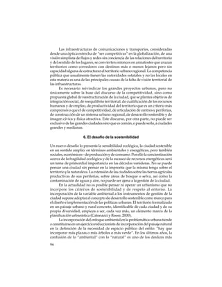 Las infraestructuras de comunicaciones y transportes, consideradas
desde una óptica estrecha de “ser competitivas” en la globalización, de una
visión simplista de flujos y redes sin conciencia de las relaciones del territorio
y del sentido de los lugares, se convierten entonces en armatostes que cruzan
territorios como corredores con destinos más o menos lejanos pero sin
capacidad alguna de estructurar el territorio urbano regional. La competencia
pública que usualmente tienen las autoridades estatales y no las locales en
esta materia es una de las principales causas de la falta de visión territorial de
las infraestructuras.
Es necesario reivindicar los grandes proyectos urbanos, pero no
únicamente sobre la base del discurso de la competitividad, sino como
propuesta global de reestructuración de la ciudad, que se plantea objetivos de
integración social, de reequilibrio territorial, de cualificación de los recursos
humanos y de empleo, de productividad del territorio que es un criterio más
comprensivo que el de competitividad, de articulación de centros y periferias,
de construcción de un sistema urbano regional, de desarrollo sostenible y de
imagen cívica y física atractiva. Este discurso, por otra parte, no puede ser
exclusivo de las grandes ciudades sino que es común, o puede serlo, a ciudades
grandes y medianas.
6. El desafío de la sostenibilidad
Un nuevo desafío lo presenta la sensibilidad ecológica, la ciudad sostenible
en un sentido amplio: en términos ambientales y energéticos, pero también
sociales, económicos –de producción y de consumo. Por ello la concientización
acerca de la fragilidad ecológica y de la escasez de recursos energéticos será
un tema de primordial importancia en las décadas venideras. No se puede
pensar una ciudad sin pensar en la impronta que la misma tenga sobre el
territorio y la naturaleza. La extensión de las ciudades sobre las tierras agrícolas
productivas de sus periferias, sobre áreas de bosque o selva, así como la
contaminación de aguas y aire, no puede ser ajena a la gestión de la ciudad.
En la actualidad no es posible pensar ni operar un urbanismo que no
incorpore los criterios de sostenibilidad y de respeto al entorno. La
incorporación de la variable ambiental a los instrumentos de gestión de la
ciudad supone adoptar el concepto de desarrollo sostenible como marco para
el diseño e implementación de las políticas urbanas. El territorio formalizado
en un paisaje urbano y rural concreto, identificable de cada ciudad y de su
propia diversidad, empieza a ser, cada vez más, un elemento marco de la
planificación urbanística (Catenazzi y Reese, 2000).
La incorporación del enfoque ambiental en la problemática urbana tiende
a constituirse en un ejercicio reduccionista de incorporación del paisaje natural
en la definición de la necesidad de espacio público del estilo: “hay que
incorporar más plazas o más árboles o más verde”. En los últimos años, la
confusión de lo “ambiental” con lo “natural” es uno de los deslices más
96

 