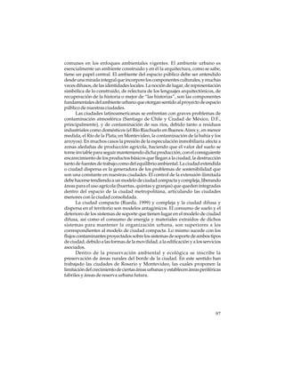 comunes en los enfoques ambientales vigentes. El ambiente urbano es
esencialmente un ambiente construido y en él la arquitectura, como se sabe,
tiene un papel central. El ambiente del espacio público debe ser entendido
desde una mirada integral que incorpore los componentes culturales, y muchas
veces difusos, de las identidades locales. La noción de lugar, de representación
simbólica de lo construido, de relectura de los lenguajes arquitectónicos, de
recuperación de la historia o mejor de “las historias”, son las componentes
fundamentales del ambiente urbano que otorgan sentido al proyecto de espacio
público de nuestras ciudades.
Las ciudades latinoamericanas se enfrentan con graves problemas de
contaminación atmosférica (Santiago de Chile y Ciudad de México, D.F.,
principalmente), y de contaminación de sus ríos, debido tanto a residuos
industriales como domésticos (el Río Riachuelo en Buenos Aires y, en menor
medida, el Río de la Plata; en Montevideo, la contaminación de la bahía y los
arroyos). En muchos casos la presión de la especulación inmobiliaria afecta a
zonas aledañas de producción agrícola, haciendo que el valor del suelo se
torne inviable para seguir manteniendo dicha producción, con el consiguiente
encarecimiento de los productos básicos que llegan a la ciudad, la destrucción
tanto de fuentes de trabajo como del equilibrio ambiental. La ciudad extendida
o ciudad dispersa es la generadora de los problemas de sostenibilidad que
son una constante en nuestras ciudades. El control de la extensión ilimitada
debe hacerse tendiendo a un modelo de ciudad compacta y compleja, liberando
áreas para el uso agrícola (huertas, quintas y granjas) que queden integradas
dentro del espacio de la ciudad metropolitana, articulando las ciudades
menores con la ciudad consolidada.
La ciudad compacta (Rueda, 1999) y compleja y la ciudad difusa y
dispersa en el territorio son modelos antagónicos. El consumo de suelo y el
deterioro de los sistemas de soporte que tienen lugar en el modelo de ciudad
difusa, así como el consumo de energía y materiales extraídos de dichos
sistemas para mantener la organización urbana, son superiores a los
correspondientes al modelo de ciudad compacta. Lo mismo sucede con los
flujos contaminantes proyectados sobre los sistemas de soporte de ambos tipos
de ciudad, debido a las formas de la movilidad, a la edificación y a los servicios
asociados.
Dentro de la preservación ambiental y ecológica se inscribe la
preservación de áreas rurales del borde de la ciudad. En este sentido han
trabajado las ciudades de Rosario y Montevideo, las cuales proponen la
limitación del crecimiento de ciertas áreas urbanas y establecen áreas periféricas
fabriles y áreas de reserva urbana futura.

97

 