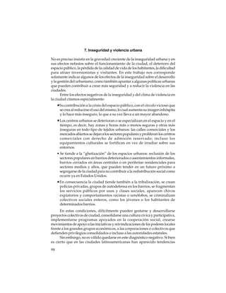 7. Inseguridad y violencia urbana
No es preciso insistir en la gravedad creciente de la inseguridad urbana y en
sus efectos nefastos sobre el funcionamiento de la ciudad, el deterioro del
espacio público, la pérdida de la calidad de vida de los habitantes, la dificultad
para atraer inversionistas y visitantes. En este trabajo nos corresponde
solamente indicar algunos de los efectos de la inseguridad sobre el desarrollo
y la gestión del urbanismo, como también apuntar a algunas políticas urbanas
que pueden contribuir a crear más seguridad y a reducir la violencia en las
ciudades.
Entre los efectos negativos de la inseguridad y del clima de violencia en
la ciudad citamos especialmente:

•Su contribución a la crisis del espacio público, con el círculo vicioso que
se crea al reducirse el uso del mismo, lo cual aumenta su imagen inhóspita
y lo hace más inseguro, lo que a su vez lleva a un mayor abandono.

•Los centros urbanos se deterioran o se especializan en el espacio y en el
tiempo, es decir, hay zonas y horas más o menos seguras y otras más
inseguras en todo tipo de tejidos urbanos: las calles comerciales y los
mercados abiertos se dejan a los sectores populares y proliferan los centros
comerciales con derecho de admisión reservado; incluso los
equipamientos culturales se fortifican en vez de irradiar sobre sus
entornos.
• Se tiende a la “ghetización” de los espacios urbanos: reclusión de los
sectores populares en barrios deteriorados o asentamientos informales,
barrios cerrados en áreas centrales o en periferias residenciales para
sectores medios y altos, que pueden tender en un futuro próximo a
segregarse de la ciudad para no contribuir a la redistribución social como
ocurre ya en Estados Unidos.

•En consecuencia la ciudad tiende también a la tribalización, se crean
policías privadas, grupos de autodefensa en los barrios, se fragmentan
los servicios públicos por usos y clases sociales, aparecen chivos
expiatorios y comportamientos racistas o xenófobos, se criminalizan
colectivos sociales enteros, como los jóvenes o los habitantes de
determinados barrios.
En estas condiciones, difícilmente pueden gestarse y desarrollarse
proyectos colectivos de ciudad, consolidarse una cultura cívica y participativa,
implementarse programas apoyados en la cooperación social, crearse
movimientos de apoyo a las iniciativas y reivindicaciones de los poderes locales
frente a los grandes grupos económicos, a las corporaciones o colectivos que
defienden privilegios consolidados o incluso a las autoridades estatales.
Sin embargo, no es válido quedarse en este diagnóstico negativo. Si bien
es cierto que en las ciudades latinoamericanas han aparecido tendencias
98

 