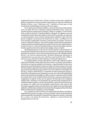importantes como las descritas e incluso en ciertos casos se han copiado las
políticas represivas exclusivamente importadas de algunas ciudades de
Estados Unidos, como “tolerancia cero”, también es cierto que se han
manifestado sensibilidades e iniciativas de otros signos.
La revalorización del espacio público, como ya expusimos anteriormente,
está a la orden del día en muchas ciudades latinoamericanas, incluso en
aquellas donde la inseguridad ciudadana, objetiva o subjetiva, es más fuerte,
como en Rio de Janeiro, Ciudad de México o Bogotá. En algunos casos las
autoridades locales tienen que arbitrar entre colectivos sociales con intereses
y valores opuestos, como ocurrió recientemente en Buenos Aires sobre las
plazas enrejadas y la presencia de los jóvenes en ellas, o en México en los
nuevos paseos ajardinados con bares y restaurantes al aire libre. Iniciativas
como la “calle de las 24 horas” que inició Curitiba, donde la Municipalidad ha
comprado todas las plantas bajas de los edificios de una calle, alquilándolas a
un precio de favor, con la sola condición de que estuvieran siempre abiertas,
ha sido seguida con interés y aplicada en algunas otras ciudades.
Se ha legitimado, por lo menos al nivel de expertos y planificadores, la
necesidad de implementar normativas y mecanismos de gestión urbana que
garanticen la mixtura social y funcional de los proyectos de rehabilitación de
barrios o de nuevas urbanizaciones. Seríamos demasiado optimistas si
consideráramos que con esto ya es suficiente y que los efectos son visibles, y
menos aún que se esté llevando la práctica a una escala significativa.
Los equipamientos sociales, educativos y sobre todo culturales, incluso
espacios funcionales (como estaciones ferroviarias o de buses) que tienden a
convertirse en espacios públicos polivalentes y especialmente sus entornos,
representan una oportunidad de generar lugares de intercambio y de mezcla
de cierta calidad y seguridad. Se han denominado espacios de transición aquellos
que se producen entre los equipamientos y las vías y edificios circundantes. En
Europa y América del Norte hay ya experiencias interesantes para generar y
desarrollar estos espacios precisamente para crear una cultura de seguridad en
entornos percibidos como peligrosos. Más novedoso y seguramente más difícil
de aceptar ahora en las ciudades latinoamericanas, más preocupadas por la
inseguridad, es aplicar la idea de los espacios de transición a los conjuntos
residenciales, mediante una morfología que permita pasar fácilmente de la
vialidad al espacio público y de éste al comunitario o privado individual. Sí que
nos parece en cambio muy generalizable experimentar estos espacios de
transición, equipados ad hoc, con ciertas formas de vigilancia (no necesariamente
policial) y con fórmulas semiabiertas en los entornos de equipamientos culturales,
edificios administrativos públicos y universidades.
Un complemento de lo anterior es la implicación de colectivos sociales y
especialmente grupos de riesgo, como por ejemplo colectivos de jóvenes de
sectores populares, en la gestión o animación de programas sociales o culturales
de su zona o en tareas de formación, vigilancia, mantenimiento de
equipamientos y servicios.
99

 