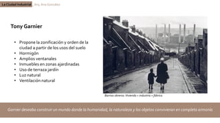 La Ciudad Industrial _ Arq. Ana González
Tony Garnier
Garnier deseaba construir un mundo donde la humanidad, la naturaleza y los objetos convivieran en completa armonía
• Propone la zonificación y orden de la
ciudad a partir de los usos del suelo
• Hormigón
• Amplios ventanales
• Inmuebles en zonas ajardinadas
• Uso de terraza jardín
• Luz natural
• Ventilación natural
Barrios obreros:Vivienda + industria + fábrica
 