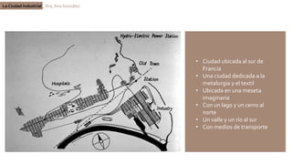 La Ciudad Industrial _ Arq. Ana González
• Ciudad ubicada al sur de
Francia
• Una ciudad dedicada a la
metalurgia y el textil
• Ubicada en una meseta
imaginaria
• Con un lago y un cerro al
norte
• Un valle y un río al sur
• Con medios de transporte
 