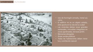 La Ciudad Industrial _ Arq. Ana González
• Uso de hormigón armado, metal o/y
vidrio
• El edificio no es un objeto aislado,
este aporta en la vida de la ciudad
• Las viviendas debían tener grandes
ventanales, inmuebles integrados en
zonas ajardinadas, terrazas jardín.
• Manzanas alargadas
• Áreas verdes públicas
• Todas las habitaciones deben tener
luz y ventilación natural
 