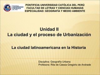 Unidad II La ciudad y el proceso de Urbanización La ciudad latinoamericana en la Historia  PONTIFICIA UNIVERSIDAD CATÓLICA DEL PERÚ  FACULTAD DE LETRAS Y CIENCIAS HUMANAS  ESPECIALIDAD: GEOGRAFÍA Y MEDIO AMBIENTE   Disciplina: Geografía Urbana Profesora: Rita de Cássia Gregório de Andrade 