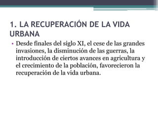 1. LA RECUPERACIÓN DE LA VIDA
URBANA
• Desde finales del siglo XI, el cese de las grandes
  invasiones, la disminución de las guerras, la
  introducción de ciertos avances en agricultura y
  el crecimiento de la población, favorecieron la
  recuperación de la vida urbana.
 