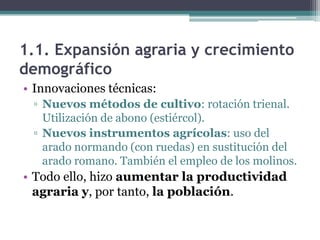 1.1. Expansión agraria y crecimiento
demográfico
• Innovaciones técnicas:
 ▫ Nuevos métodos de cultivo: rotación trienal.
   Utilización de abono (estiércol).
 ▫ Nuevos instrumentos agrícolas: uso del
   arado normando (con ruedas) en sustitución del
   arado romano. También el empleo de los molinos.
• Todo ello, hizo aumentar la productividad
  agraria y, por tanto, la población.
 