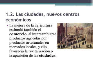1.2. Las ciudades, nuevos centros
económicos
• La mejora de la agricultura
  estimuló también el
  comercio, al intercambiarse
  productos agrícolas por
  productos artesanales en
  mercados locales, y ello
  favoreció la revitalización o
  la aparición de las ciudades.
 