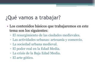 ¿Qué vamos a trabajar?
• Los contenidos básicos que trabajaremos en este
  tema son los siguientes:
 ▫   El resurgimiento de las ciudades medievales.
 ▫   Las actividades urbanas: artesanía y comercio.
 ▫   La sociedad urbana medieval.
 ▫   El poder real en la Edad Media.
 ▫   La crisis de la Baja Edad Media.
 ▫   El arte gótico.
 