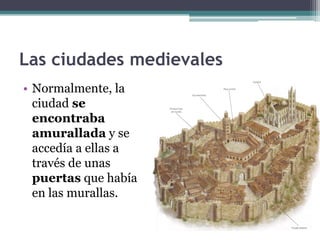 Las ciudades medievales
• Normalmente, la
  ciudad se
  encontraba
  amurallada y se
  accedía a ellas a
  través de unas
  puertas que había
  en las murallas.
 
