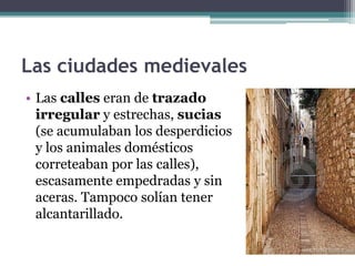 Las ciudades medievales
• Las calles eran de trazado
  irregular y estrechas, sucias
  (se acumulaban los desperdicios
  y los animales domésticos
  correteaban por las calles),
  escasamente empedradas y sin
  aceras. Tampoco solían tener
  alcantarillado.
 