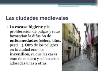 Las ciudades medievales
• La escasa higiene y la
  proliferación de pulgas y ratas
  favorecían la difusión de
  enfermedades (cólera, tifus,
  peste…). Otro de los peligros
  en la ciudad eran los
  incendios, ya que las casas
  eran de madera y solían estar
  adosadas unas a otras.
 