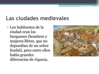 Las ciudades medievales
• Los habitantes de la
  ciudad eran los
  burgueses (hombres y
  mujeres libres, que no
  dependían de un señor
  feudal), pero entre ellos
  había grandes
  diferencias de riqueza.
 