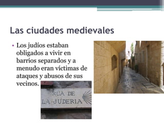 Las ciudades medievales
• Los judíos estaban
  obligados a vivir en
  barrios separados y a
  menudo eran víctimas de
  ataques y abusos de sus
  vecinos.
 