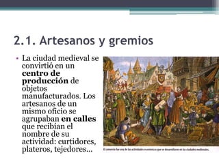 2.1. Artesanos y gremios
• La ciudad medieval se
  convirtió en un
  centro de
  producción de
  objetos
  manufacturados. Los
  artesanos de un
  mismo oficio se
  agrupaban en calles
  que recibían el
  nombre de su
  actividad: curtidores,
  plateros, tejedores…
 