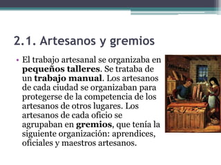 2.1. Artesanos y gremios
• El trabajo artesanal se organizaba en
  pequeños talleres. Se trataba de
  un trabajo manual. Los artesanos
  de cada ciudad se organizaban para
  protegerse de la competencia de los
  artesanos de otros lugares. Los
  artesanos de cada oficio se
  agrupaban en gremios, que tenía la
  siguiente organización: aprendices,
  oficiales y maestros artesanos.
 