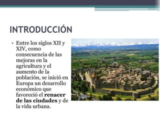 INTRODUCCIÓN
• Entre los siglos XII y
  XIV, como
  consecuencia de las
  mejoras en la
  agricultura y el
  aumento de la
  población, se inició en
  Europa un desarrollo
  económico que
  favoreció el renacer
  de las ciudades y de
  la vida urbana.
 