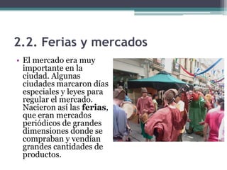 2.2. Ferias y mercados
• El mercado era muy
  importante en la
  ciudad. Algunas
  ciudades marcaron días
  especiales y leyes para
  regular el mercado.
  Nacieron así las ferias,
  que eran mercados
  periódicos de grandes
  dimensiones donde se
  compraban y vendían
  grandes cantidades de
  productos.
 