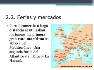 2.2. Ferias y mercados
• Para el comercio a larga
  distancia se utilizaban
  los barcos. La primera
  gran ruta marítima se
  abrió en el
  Mediterráneo. Una
  segunda fue la del
  Atlántico y el Báltico (La
  Hansa).
 