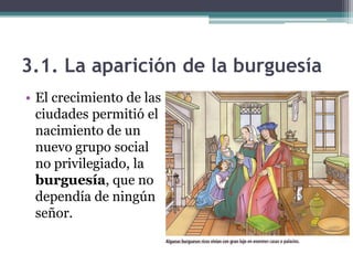 3.1. La aparición de la burguesía
• El crecimiento de las
  ciudades permitió el
  nacimiento de un
  nuevo grupo social
  no privilegiado, la
  burguesía, que no
  dependía de ningún
  señor.
 