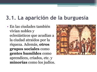 3.1. La aparición de la burguesía
• En las ciudades también
  vivían nobles y
  eclesiásticos que acudían a
  la ciudad atraídos por la
  riqueza. Además, otros
  grupos sociales como
  gentes humildes como
  aprendices, criados, etc. y
  minorías como los judíos.
 