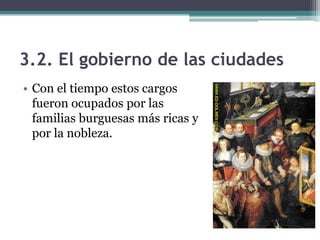 3.2. El gobierno de las ciudades
• Con el tiempo estos cargos
  fueron ocupados por las
  familias burguesas más ricas y
  por la nobleza.
 