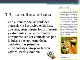 3.3. La cultura urbana
• Con el renacer de las ciudades
  aparecieron las universidades,
  que surgieron porque los profesores
  y estudiantes querían aprender
  libremente, sin ser controlados por
  la Iglesia o el gobierno de las
  ciudades. Las primeras
  universidades europeas fueron
  Oxford, París y Bolonia.
 
