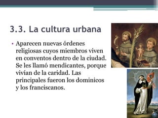 3.3. La cultura urbana
• Aparecen nuevas órdenes
  religiosas cuyos miembros viven
  en conventos dentro de la ciudad.
  Se les llamó mendicantes, porque
  vivían de la caridad. Las
  principales fueron los dominicos
  y los franciscanos.
 
