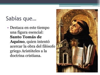Sabías que…
• Destaca en este tiempo
  una figura esencial:
  Santo Tomás de
  Aquino, quien intentó
  acercar la obra del filósofo
  griego Aristóteles a la
  doctrina cristiana.
 