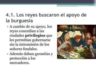 4.1. Los reyes buscaron el apoyo de
la burguesía
• A cambio de su apoyo, los
  reyes concedían a las
  ciudades privilegios que
  les permitían gobernarse
  sin la intromisión de los
  señores feudales.
• Además daban garantías y
  protección a los
  mercaderes.
 