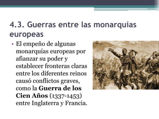 4.3. Guerras entre las monarquías
europeas
• El empeño de algunas
  monarquías europeas por
  afianzar su poder y
  establecer fronteras claras
  entre los diferentes reinos
  causó conflictos graves,
  como la Guerra de los
  Cien Años (1337-1453)
  entre Inglaterra y Francia.
 