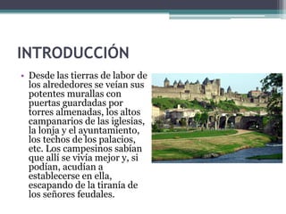 INTRODUCCIÓN
• Desde las tierras de labor de
  los alrededores se veían sus
  potentes murallas con
  puertas guardadas por
  torres almenadas, los altos
  campanarios de las iglesias,
  la lonja y el ayuntamiento,
  los techos de los palacios,
  etc. Los campesinos sabían
  que allí se vivía mejor y, si
  podían, acudían a
  establecerse en ella,
  escapando de la tiranía de
  los señores feudales.
 