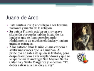 Juana de Arco
• Esta santa a los 17 años llegó a ser heroína
  nacional y mártir de la religión.
• Su patria Francia estaba en muy grave
  situación porque la habían invadido los
  ingleses que se iban posesionando
  rápidamente de muchas ciudades y hacían
  grandes estragos.
• A los catorce años la niña Juana empezó a
  sentir unas voces que la llamaban. Al
  principio no sabía de quién se trataba, pero
  después empezó a ver resplandores y que se
  le aparecían el Arcángel San Miguel, Santa
  Catalina y Santa Margarita y le decían: “Tú
  debes salvar a la nación y al rey”.
 