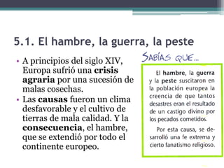 5.1. El hambre, la guerra, la peste
• A principios del siglo XIV,
  Europa sufrió una crisis
  agraria por una sucesión de
  malas cosechas.
• Las causas fueron un clima
  desfavorable y el cultivo de
  tierras de mala calidad. Y la
  consecuencia, el hambre,
  que se extendió por todo el
  continente europeo.
 