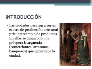 INTRODUCCIÓN
• Las ciudades pasaron a ser un
  centro de producción artesanal
  y de intercambio de productos.
  En ellas se desarrolló una
  próspera burguesía
  (comerciantes, artesanos,
  banqueros) que gobernaba la
  ciudad.
 
