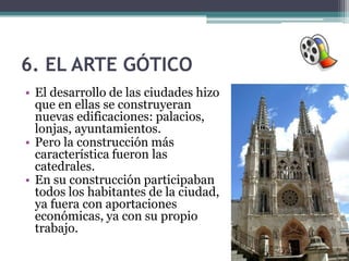 6. EL ARTE GÓTICO
• El desarrollo de las ciudades hizo
  que en ellas se construyeran
  nuevas edificaciones: palacios,
  lonjas, ayuntamientos.
• Pero la construcción más
  característica fueron las
  catedrales.
• En su construcción participaban
  todos los habitantes de la ciudad,
  ya fuera con aportaciones
  económicas, ya con su propio
  trabajo.
 