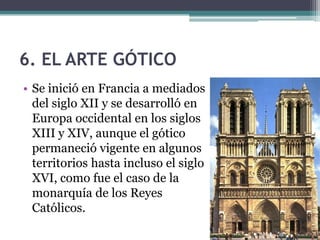 6. EL ARTE GÓTICO
• Se inició en Francia a mediados
  del siglo XII y se desarrolló en
  Europa occidental en los siglos
  XIII y XIV, aunque el gótico
  permaneció vigente en algunos
  territorios hasta incluso el siglo
  XVI, como fue el caso de la
  monarquía de los Reyes
  Católicos.
 