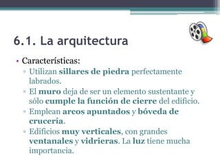 6.1. La arquitectura
• Características:
  ▫ Utilizan sillares de piedra perfectamente
    labrados.
  ▫ El muro deja de ser un elemento sustentante y
    sólo cumple la función de cierre del edificio.
  ▫ Emplean arcos apuntados y bóveda de
    crucería.
  ▫ Edificios muy verticales, con grandes
    ventanales y vidrieras. La luz tiene mucha
    importancia.
 