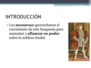 INTRODUCCIÓN
• Los monarcas aprovecharon el
  crecimiento de esta burguesía para
  aumentar y afianzar su poder
  sobre la nobleza feudal.
 