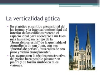 La verticalidad gótica
• En el gótico el sentido ascensional de
  las formas y la intensa luminosidad del
  interior de los edificios recrean el
  espacio ideal para acercarse a un Dios
  más humano; un reflejo de la
  “Jerusalén celestial” de la que habla el
  Apocalipsis de san Juan, con sus
  “puertas de perlas”, “sus calles de oro
  puro y vidrio transparente”.
• Los avances en la técnica constructiva
  del gótico hará posible plasmar en
  piedra y de forma simbólica tales
  visiones.
 